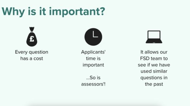 A graphic which says: Why is it important? Every question has a cost; Applicants' time is important. So is assessors!; It allows our FSD team to see if we have used similar questions in the past