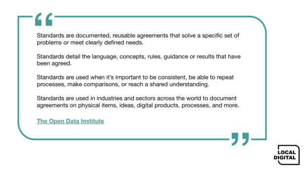 The Open Data Institutes definition of standards "Standards are documented, reusable agreements that solve a specific set of problems or meet clearly defined needs. Standards detail the language, concepts, rules, guidance or results that have been agreed. Standards are used when it’s important to be consistent, be able to repeat processes, make comparisons, or reach a shared understanding. Standards are used in industries and sectors across the world to document agreements on physical items, ideas, digital products, processes, and more."